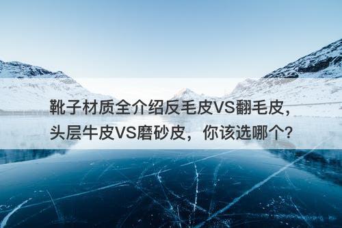 靴子材质全介绍反毛皮VS翻毛皮，头层牛皮VS磨砂皮，你该选哪个？