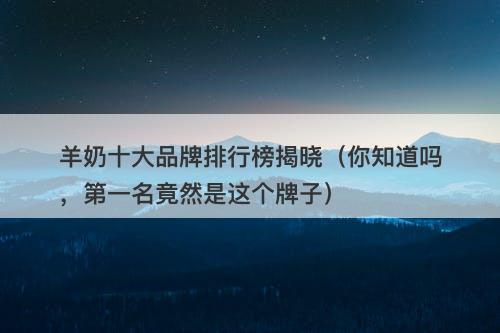 羊奶十大品牌排行榜揭晓（你知道吗，第一名竟然是这个牌子）