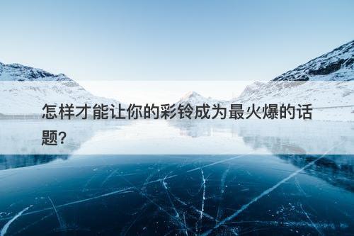 怎样才能让你的彩铃成为最火爆的话题？