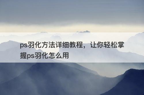 ps羽化方法详细教程，让你轻松掌握ps羽化怎么用