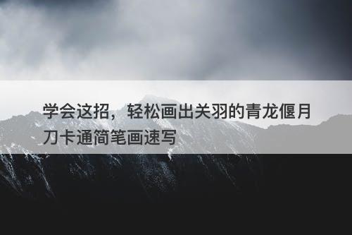 学会这招，轻松画出关羽的青龙偃月刀卡通简笔画速写