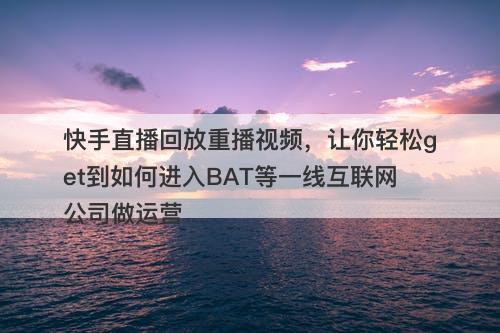快手直播回放重播视频，让你轻松get到如何进入BAT等一线互联网公司做运营