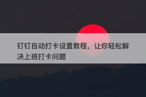 钉钉自动打卡设置教程，让你轻松解决上班打卡问题