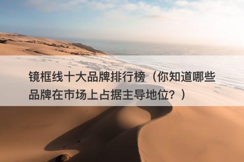 镜框线十大品牌排行榜（你知道哪些品牌在市场上占据主导地位？）