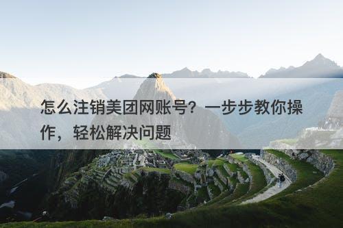 怎么注销美团网账号？一步步教你操作，轻松解决问题