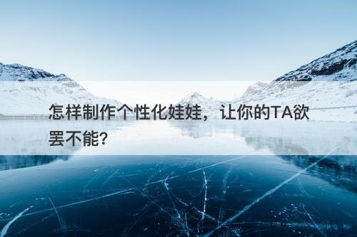 怎样制作个性化娃娃,让你的TA欲罢不能?-图1 怎样制作个性化娃娃,让你的TA欲罢不能?-图1
