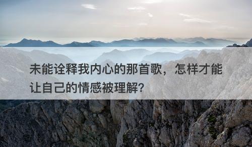 未能诠释我内心的那首歌，怎样才能让自己的情感被理解？-图1