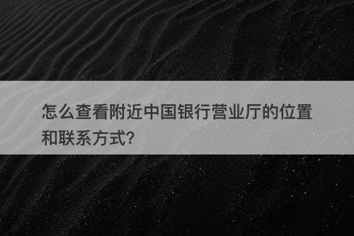 怎么查看附近中国银行营业厅的位置和联系方式？