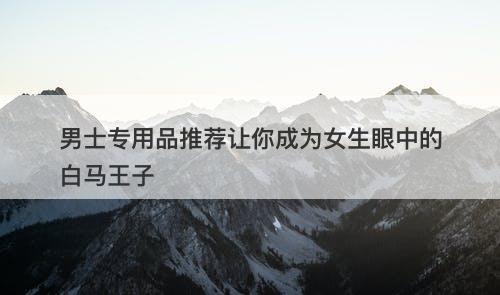 男士专用品推荐让你成为女生眼中的白马王子-图1
