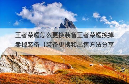 王者荣耀怎么更换装备王者荣耀换掉卖掉装备（装备更换和出售方法分享）