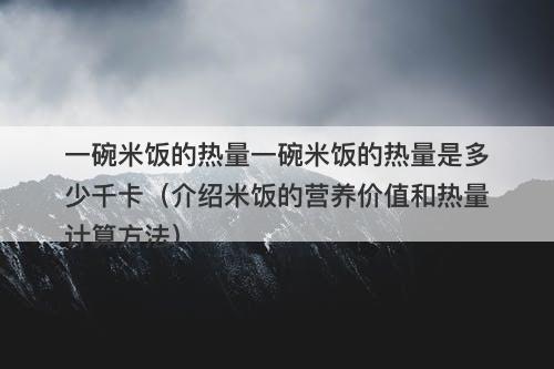 一碗米饭的热量一碗米饭的热量是多少千卡（介绍米饭的营养价值和热量计算方法）-图1