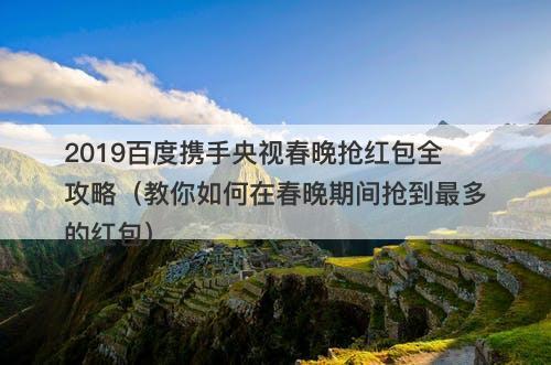 2019百度携手央视春晚抢红包全攻略（教你如何在春晚期间抢到最多的红包）