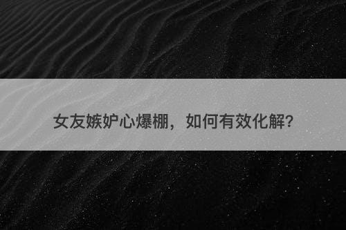 女友嫉妒心爆棚，如何有效化解？