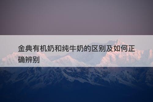 金典有机奶和纯牛奶的区别及如何正确辨别