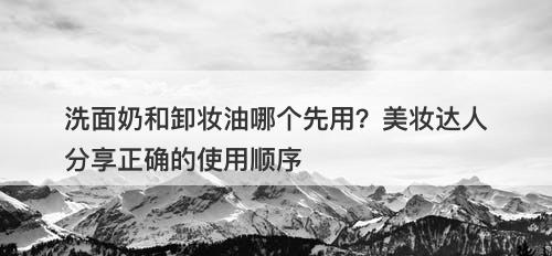 洗面奶和卸妆油哪个先用？美妆达人分享正确的使用顺序