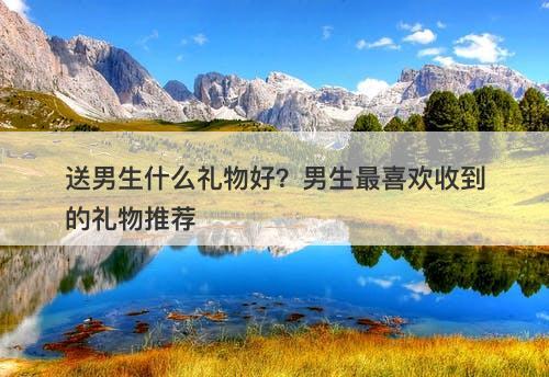 送男生什么礼物好？男生最喜欢收到的礼物推荐
