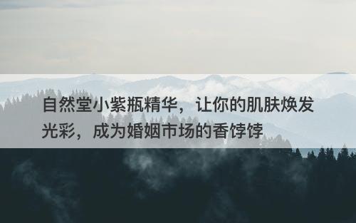 自然堂小紫瓶精华，让你的肌肤焕发光彩，成为婚姻市场的香饽饽-图1