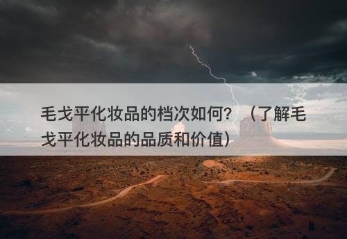 毛戈平化妆品的档次如何？（了解毛戈平化妆品的品质和价值）