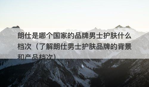 朗仕是哪个国家的品牌男士护肤什么档次（了解朗仕男士护肤品牌的背景和产品档次）