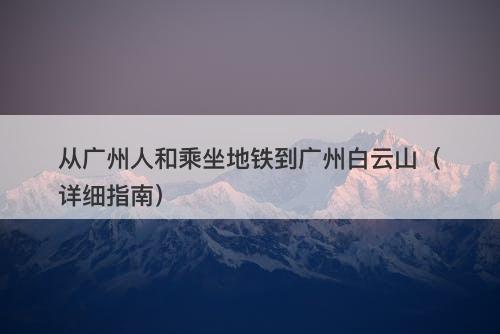 从广州人和乘坐地铁到广州白云山（详细指南）-图1