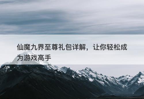 仙魔九界至尊礼包详解，让你轻松成为游戏高手