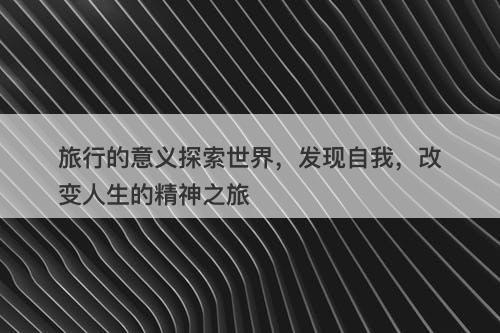 旅行的意义探索世界，发现自我，改变人生的精神之旅