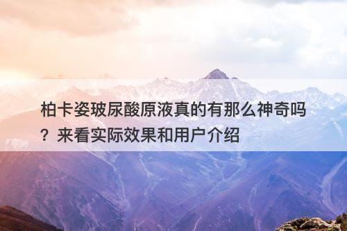 柏卡姿玻尿酸原液真的有那么神奇吗？来看实际效果和用户介绍
