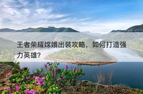 王者荣耀嫦娥出装攻略，如何打造强力英雄？