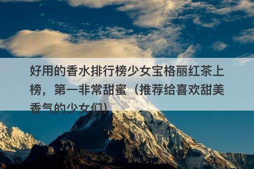 好用的香水排行榜少女宝格丽红茶上榜，第一非常甜蜜（推荐给喜欢甜美香气的少女们）