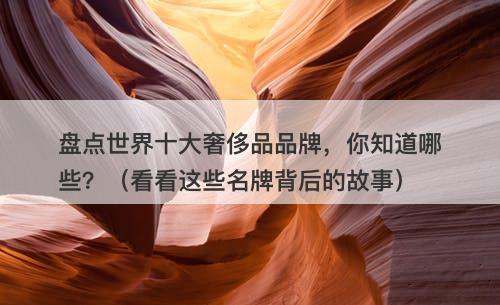 盘点世界十大奢侈品品牌，你知道哪些？（看看这些名牌背后的故事）