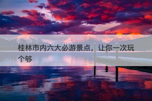 桂林市内六大必游景点，让你一次玩个够