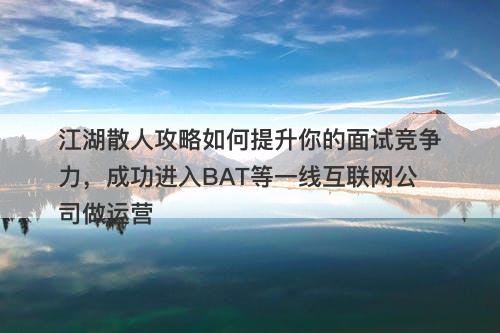 江湖散人攻略如何提升你的面试竞争力，成功进入BAT等一线互联网公司做运营