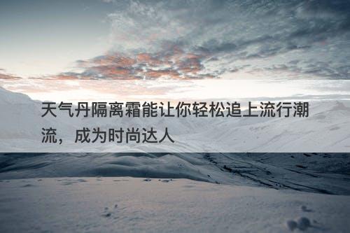 天气丹隔离霜能让你轻松追上流行潮流，成为时尚达人