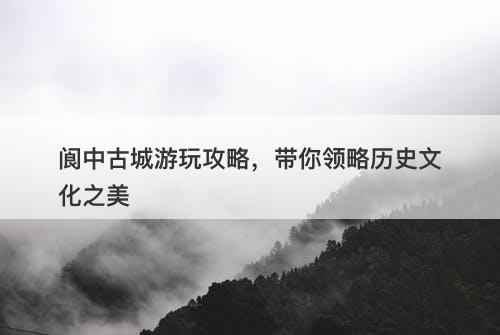 阆中古城游玩攻略，带你领略历史文化之美