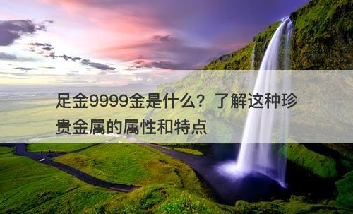足金9999金是什么？了解这种珍贵金属的属性和特点