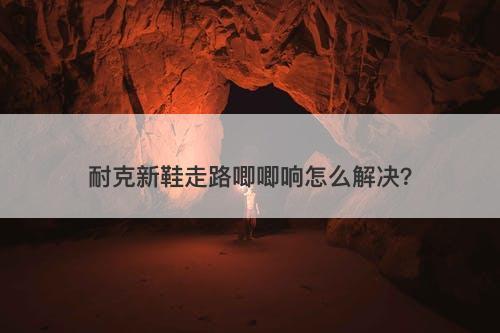 耐克新鞋走路唧唧响怎么解决？