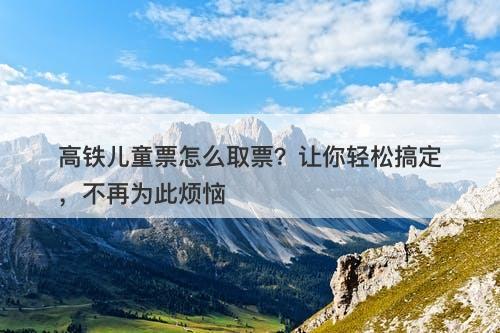 高铁儿童票怎么取票？让你轻松搞定，不再为此烦恼