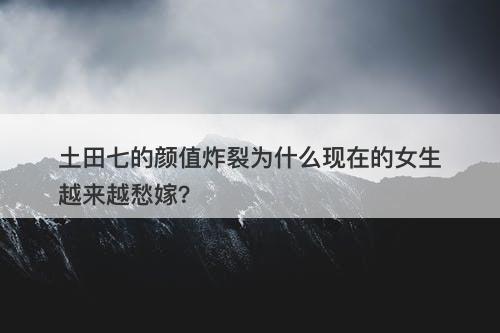 土田七的颜值炸裂为什么现在的女生越来越愁嫁？
