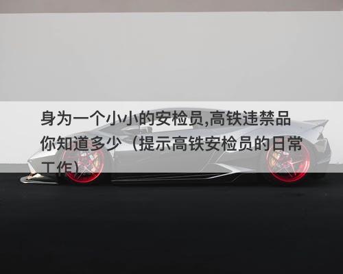 身为一个小小的安检员,高铁违禁品你知道多少（提示高铁安检员的日常工作）