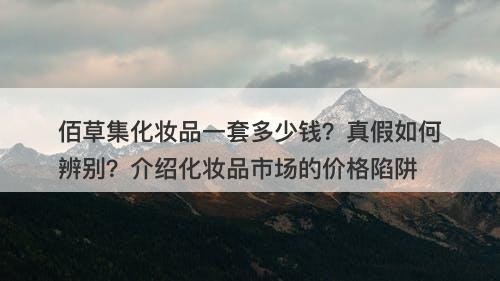佰草集化妆品一套多少钱？真假如何辨别？介绍化妆品市场的价格陷阱