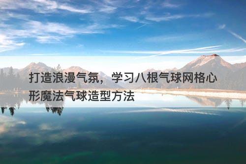 打造浪漫气氛，学习八根气球网格心形魔法气球造型方法