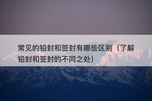 常见的铅封和签封有哪些区别（了解铅封和签封的不同之处）