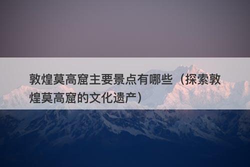 敦煌莫高窟主要景点有哪些（探索敦煌莫高窟的文化遗产）-图1