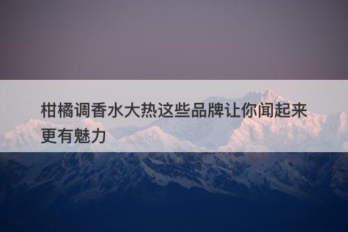 柑橘调香水大热这些品牌让你闻起来更有魅力