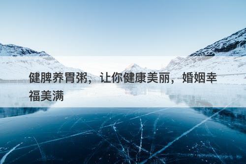 健脾养胃粥，让你健康美丽，婚姻幸福美满