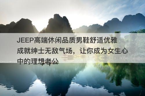 JEEP高端休闲品质男鞋舒适优雅成就绅士无敌气场，让你成为女生心中的理想老公