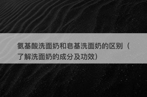 氨基酸洗面奶和皂基洗面奶的区别（了解洗面奶的成分及功效）