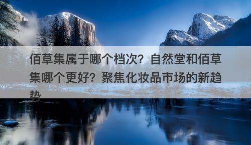 佰草集属于哪个档次？自然堂和佰草集哪个更好？聚焦化妆品市场的新趋势
