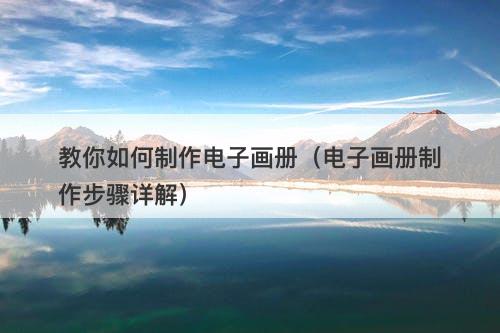 教你如何制作电子画册（电子画册制作步骤详解）