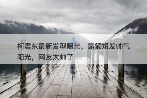 柯震东最新发型曝光，露额短发帅气阳光，网友太帅了